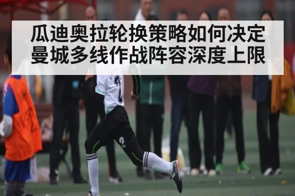 瓜迪奥拉轮换策略如何决定曼城多线作战阵容深度上限（kaiyun）