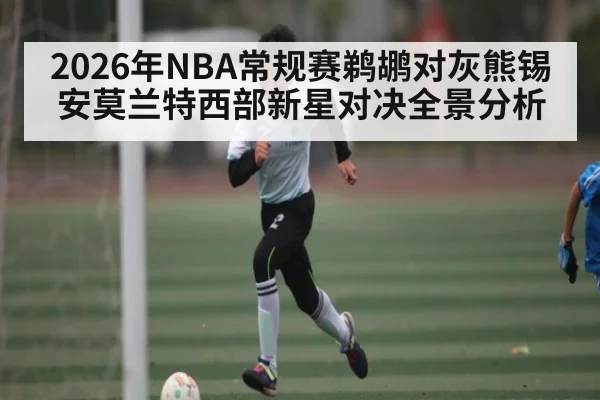 2026年NBA常规赛鹈鹕对灰熊锡安莫兰特西部新星对决全景分析 - kaiyun